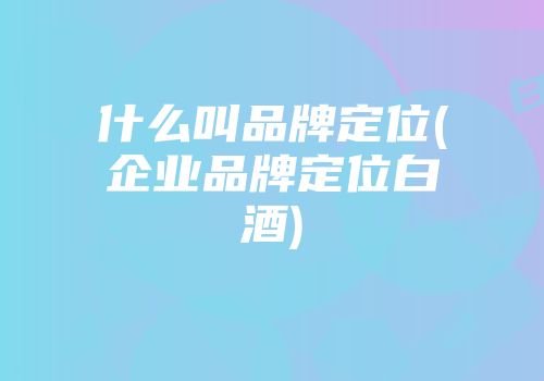 什么叫品牌定位(企业品牌定位白酒)