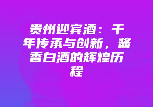 贵州迎宾酒：千年传承与创新，酱香白酒的辉煌历程