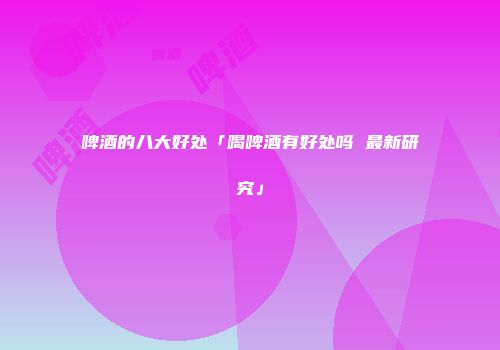 啤酒的八大好处「喝啤酒有好处吗 最新研究」