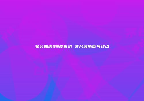 茅台陈酒53度价格_茅台酒的香气特点