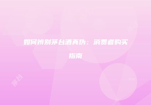 如何辨别茅台酒真伪：消费者购买指南