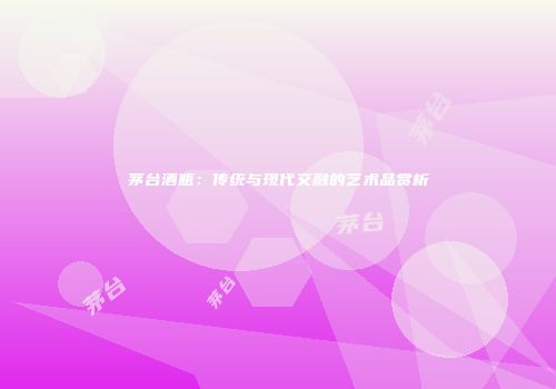 茅台酒瓶：传统与现代交融的艺术品赏析