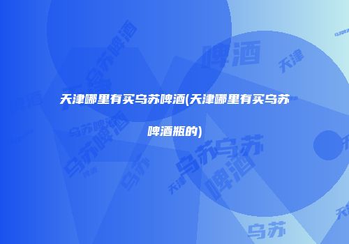 天津哪里有买乌苏啤酒(天津哪里有买乌苏啤酒瓶的)