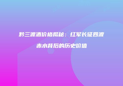 黔三渡酒价格揭秘：红军长征四渡赤水背后的历史价值