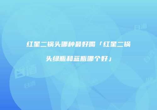 红星二锅头哪种最好喝「红星二锅头绿瓶和蓝瓶哪个好」