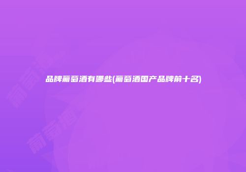 品牌葡萄酒有哪些(葡萄酒国产品牌前十名)