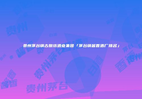 贵州茅台镇古酿坊酒业集团「茅台镇酱香酒厂排名」