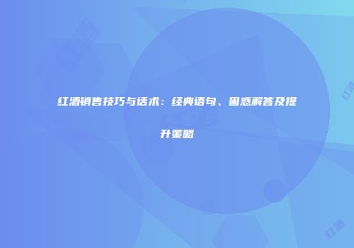 红酒销售技巧与话术：经典语句、困惑解答及提升策略