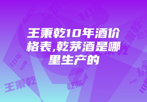 王秉乾10年酒价格表,乾茅酒是哪里生产的