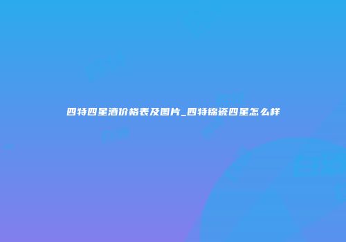 四特四星酒价格表及图片_四特锦瓷四星怎么样