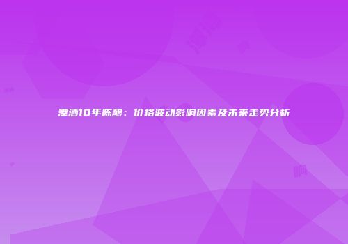 潭酒10年陈酿：价格波动影响因素及未来走势分析