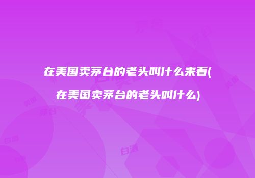 在美国卖茅台的老头叫什么来着(在美国卖茅台的老头叫什么)