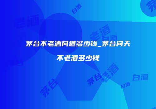 茅台不老酒问道多少钱_茅台问天不老酒多少钱