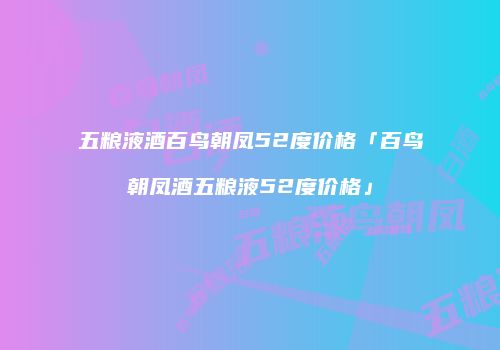 五粮液酒百鸟朝凤52度价格「百鸟朝凤酒五粮液52度价格」