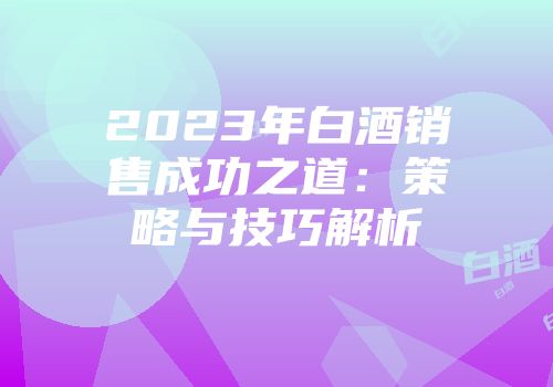 2023年白酒销售成功之道：策略与技巧解析