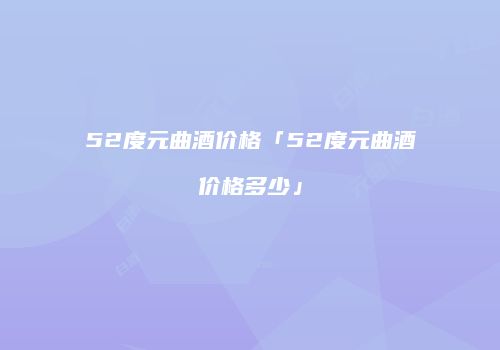 52度元曲酒价格「52度元曲酒价格多少」