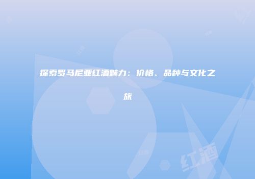 探索罗马尼亚红酒魅力：价格、品种与文化之旅