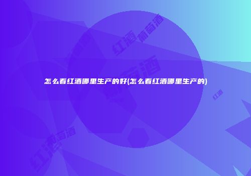 怎么看红酒哪里生产的好(怎么看红酒哪里生产的)