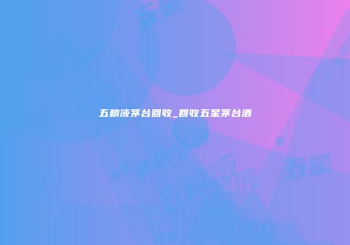 五粮液茅台回收_回收五星茅台酒