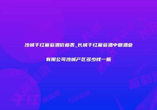 沙城干红葡萄酒价格表_长城干红葡萄酒中粮酒业有限公司沙城产区多少钱一瓶