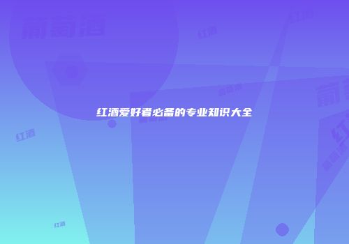 红酒爱好者必备的专业知识大全