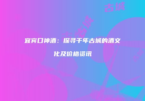 宜宾口神酒：探寻千年古城的酒文化及价格资讯