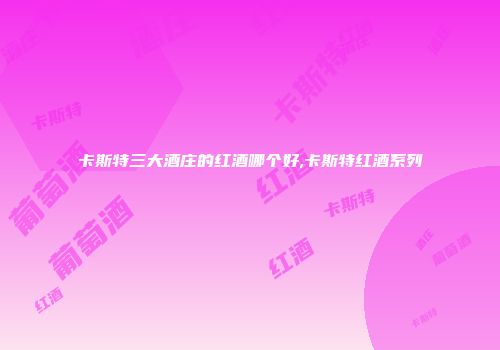 卡斯特三大酒庄的红酒哪个好,卡斯特红酒系列