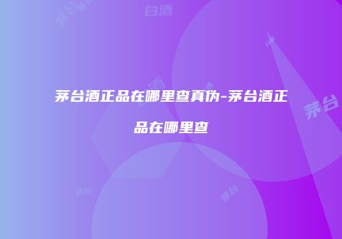 茅台酒正品在哪里查真伪-茅台酒正品在哪里查
