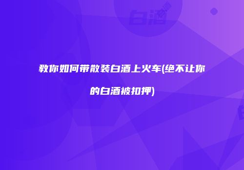 教你如何带散装白酒上火车(绝不让你的白酒被扣押)