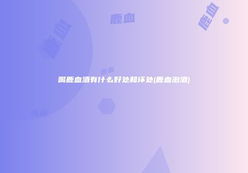 喝鹿血酒有什么好处和坏处(鹿血泡酒)