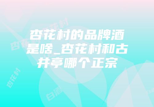 杏花村的品牌酒是啥_杏花村和古井亭哪个正宗