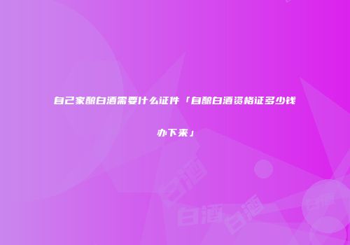 自己家酿白酒需要什么证件「自酿白酒资格证多少钱办下来」