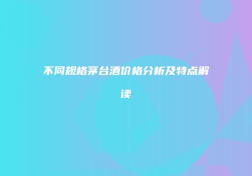 不同规格茅台酒价格分析及特点解读