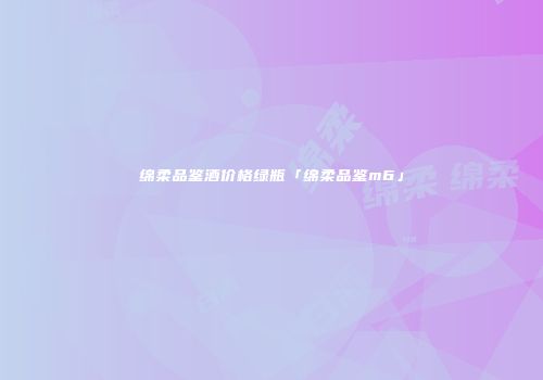 绵柔品鉴酒价格绿瓶「绵柔品鉴m6」