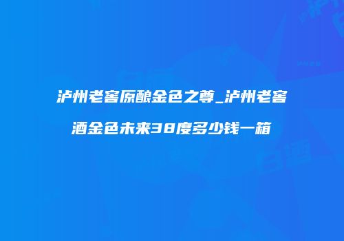 泸州老窖原酿金色之尊_泸州老窖酒金色未来38度多少钱一箱
