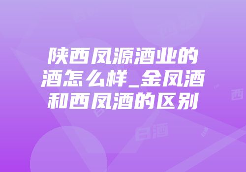 陕西凤源酒业的酒怎么样_金凤酒和西凤酒的区别