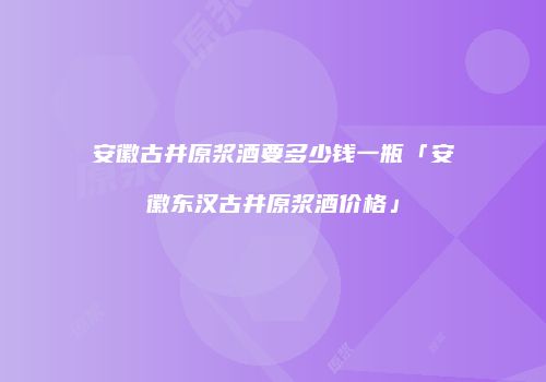 安徽古井原浆酒要多少钱一瓶「安徽东汉古井原浆酒价格」