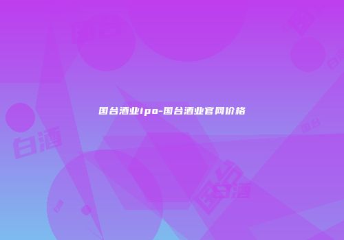 国台酒业ipo-国台酒业官网价格