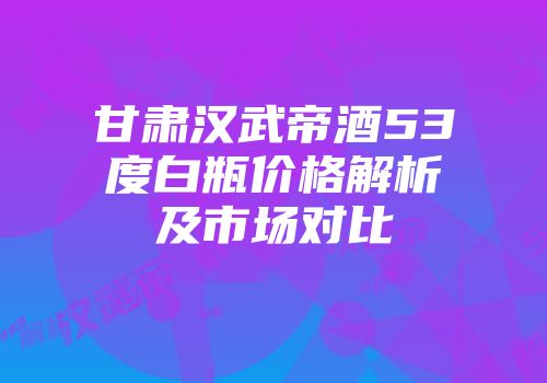 甘肃汉武帝酒53度白瓶价格解析及市场对比