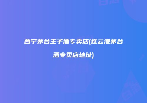 西宁茅台王子酒专卖店(连云港茅台酒专卖店地址)