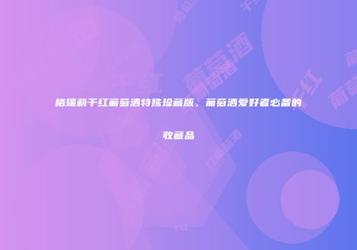 格瑞莉干红葡萄酒特殊珍藏版，葡萄酒爱好者必备的收藏品
