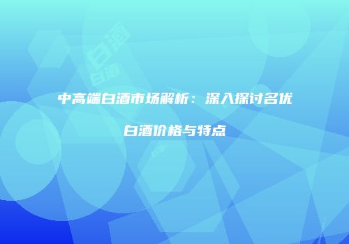 中高端白酒市场解析：深入探讨名优白酒价格与特点