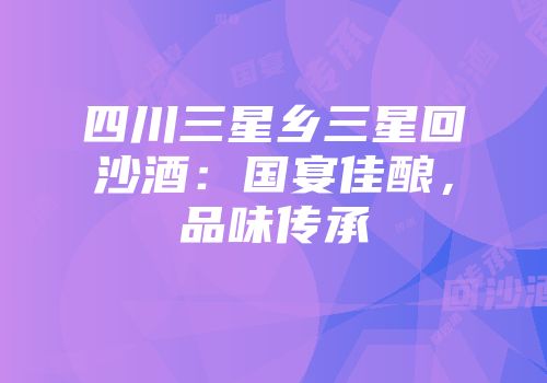四川三星乡三星回沙酒：国宴佳酿，品味传承