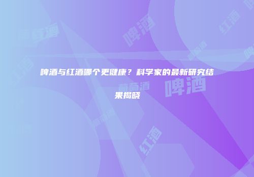 啤酒与红酒哪个更健康？科学家的最新研究结果揭晓