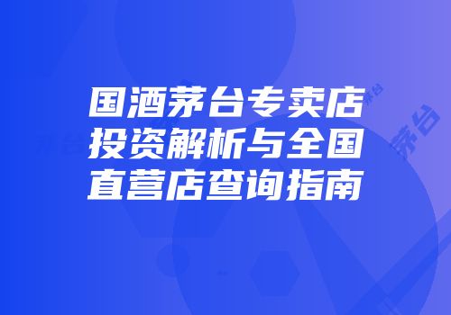 国酒茅台专卖店投资解析与全国直营店查询指南