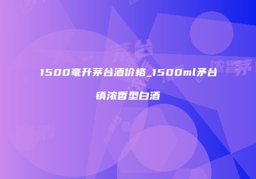 1500毫升茅台酒价格_1500ml矛台镇浓香型白酒