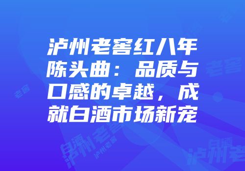 泸州老窖红八年陈头曲：品质与口感的卓越，成就白酒市场新宠