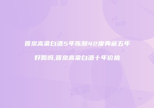 晋泉高粱白酒5年陈酿42度典藏五年好喝吗,晋泉高粱白酒十年价格
