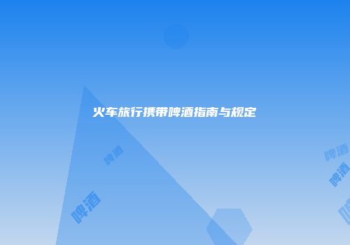 火车旅行携带啤酒指南与规定
