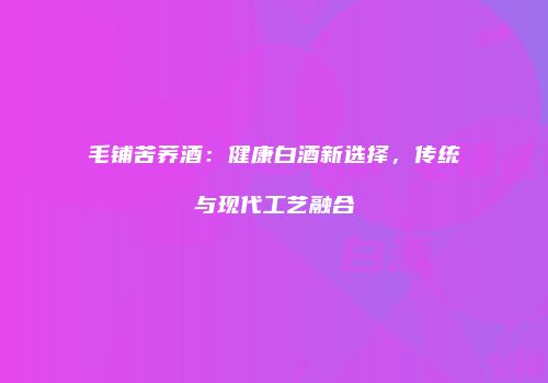 毛铺苦荞酒：健康白酒新选择，传统与现代工艺融合